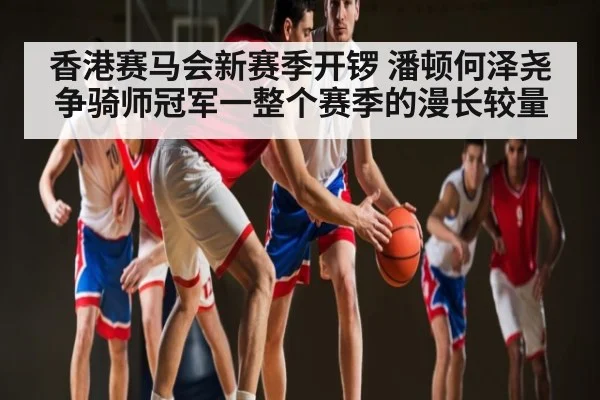 香港赛马会新赛季开锣 潘顿何泽尧争骑师冠军一整个赛季的漫长较量