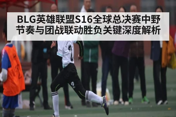 BLG英雄联盟S16全球总决赛中野节奏与团战联动胜负关键深度解析